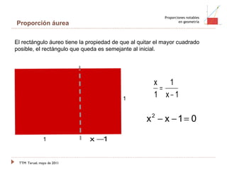 TTM   Teruel, mayo de 2011 Proporciones notables en geometría Proporción áurea 1 1 El rectángulo áureo tiene la propiedad de que al quitar el mayor cuadrado posible, el rectángulo que queda es semejante al inicial. 