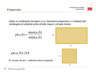 TTM   Teruel, mayo de 2011 Proporciones notables en geometría Proporción Dado un rectángulo de lados a y b, llamamos proporción ( o módulo) del rectángulo al cociente entre el lado mayor y el lado menor. En el caso de ser 1, estamos ante el cuadrado 