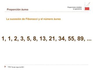 TTM   Teruel, mayo de 2011 Proporciones notables en geometría Proporción áurea 1 1 2 3 5 8 13 21 La sucesión de Fibonacci y el número áureo 1, 1, 2, 3, 5, 8, 13, 21, 34, 55, 89, ...  