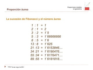 TTM   Teruel, mayo de 2011 Proporciones notables en geometría Proporción áurea 1 1 2 3 5 8 13 21 La sucesión de Fibonacci y el número áureo 1  : 1   =  1       2  : 1   =  2    3  : 2   =  1´5    5  : 3   =  1´66666666    8  : 5   =  1´6    13 : 8   =  1´625    21 :13  =  1´6153846....    34 :21  =  1´6190476....    55 :34  =  1´6176471....    89 :55  =  1´6181818.... 