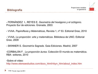 TTM   Teruel, mayo de 2011 Proporciones notables en geometría Bibliografía - FERNÁNDEZ  I., REYES E.  Geometría del hexágono y el octógono . Proyecto Sur de ediciones. Granada, 2003 - VVAA.  Papiroflexia y Matemáticas , Revista 1, nº 53. Editorial Grao, 2010 - VVAA.  La proporción: arte y matemáticas . Biblioteca de UNO. Editorial Grao, 2009 - SKINNER S.  Geometría Sagrada . Gaia Ediciones. Madrid, 2007 CORBALÁN F.  La proporción áurea . Colección El mundo es matemática. RBA  editores, 2010 Sobre el video:  http://www.etereaestudios.com/docs_html/nbyn_htm/about_index.htm 