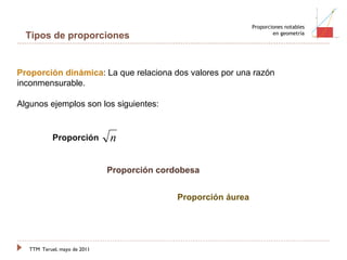 TTM   Teruel, mayo de 2011 Proporciones notables en geometría Proporción dinámica : La que relaciona dos valores por una razón inconmensurable. Algunos ejemplos son los siguientes: Tipos de proporciones Proporción  Proporción cordobesa Proporción áurea 