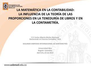 LA MATEMÁTICA EN LA CONTABILIDAD:
LA INFLUENCIA DE LA TEORÍA DE LAS
PROPORCIONES EN LA TENEDURÍA DE LIBROS Y EN
LA CONTAMETRÍA.
C.P. Carlos Alberto Muñoz Restrepo
Doctorando en Ciencias Contables - ULA
SEGUNDO SIMPOSIO INTERNACIONAL DE CONTAMETRÍA
Universidad libre
Bogotá- Colombia
Abril 24 y 25 de 2014
 