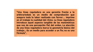 "Una línea reguladora es una garantía frente a la
arbitrariedad; es un medio de comprobación que
asegura toda la labor realizada con fervor… Imprime
en el trabajo la cualidad del ritmo. La línea reguladora
introduce aquel aspecto tangible de las matemáticas
que nos da una percepción fiel del orden. La elección
de una línea reguladora marca la geometría básica del
trabajo... Es un medio para acceder a un fin; no es una
fórmula”.
-Le Corbusier
 