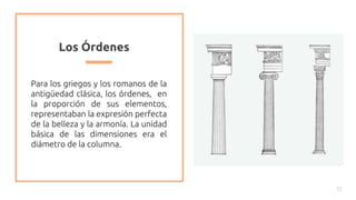 Los Órdenes
Para los griegos y los romanos de la
antigüedad clásica, los órdenes, en
la proporción de sus elementos,
representaban la expresión perfecta
de la belleza y la armonía. La unidad
básica de las dimensiones era el
diámetro de la columna.
15
 