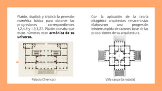 Platón, duplicó y triplicó la prensión
numérica básica para obtener las
progresiones correspondientes
1,2,4,8 y 1,3,3,27. Platón opinaba que
estos números eran armónica de su
universo.
Con la aplicación de la teoría
pitagórica arquitectos renacentistas
elaboraron una progresión
ininterrumpida de razones base de las
proporciones de su arquitectura.
Villa carpa (la rotada)Palacio Chiericati
 