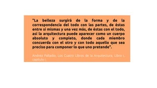 “La belleza surgirá de la forma y de la
correspondencia del todo con las partes, de éstas
entre sí mismas y una vez más, de éstas con el todo,
así la arquitectura puede aparecer como un cuerpo
absoluto y completo, donde cada miembro
concuerda con el otro y con todo aquello que sea
preciso para componer lo que uno pretende".
Andrea Palladio, Los Cuatro Libros de la Arquitectura, Libro I,
capítulo I.
 