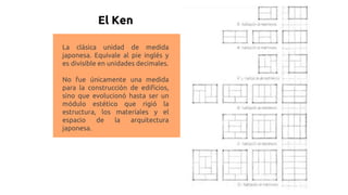 El Ken
La clásica unidad de medida
japonesa. Equivale al pie inglés y
es divisible en unidades decimales.
No fue únicamente una medida
para la construcción de edificios,
sino que evolucionó hasta ser un
módulo estético que rigió la
estructura, los materiales y el
espacio de la arquitectura
japonesa.
 