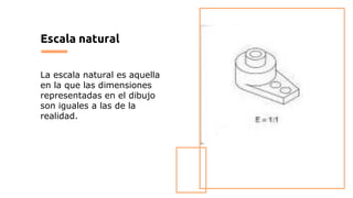 Escala natural
La escala natural es aquella
en la que las dimensiones
representadas en el dibujo
son iguales a las de la
realidad.
 