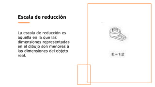 Escala de reducción
La escala de reducción es
aquella en la que las
dimensiones representadas
en el dibujo son menores a
las dimensiones del objeto
real.
 