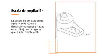 Escala de ampliación
La escala de ampliación es
aquella en la que las
dimensiones representadas
en el dibujo son mayores
que las del objeto real.
 