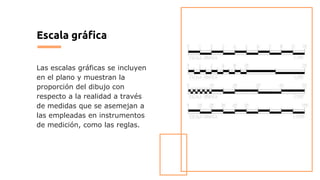 Escala gráfica
Las escalas gráficas se incluyen
en el plano y muestran la
proporción del dibujo con
respecto a la realidad a través
de medidas que se asemejan a
las empleadas en instrumentos
de medición, como las reglas.
 
