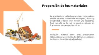 Proporción de los materiales
En arquitectura, todos los materiales constructivos
tienen distintas propiedades de rigidez, dureza y
durabilidad, y todos ellos tienen una resistencia
final más allá de la cual no pueden estirarse sin
fracturarse, romperse o destruirse.
Cualquier material tiene unas proporciones
racionales que vienen dictadas por sus propiedades
intrínsecas de resistencia y fragilidad.
 
