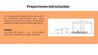 Proporciones estructurales
En la construcción arquitectónica se acude a
los elementos estructurales para cubrir
espacios y transmitir sus cargas a través de los
apoyos verticales a la cimentación del edificio.
Ejemplo
Las columnas pasan a ser más gruesas
conforme aumentan sus cargas y su altura.
 