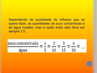Dependendo da quantidade de refresco que se queira fazer, as quantidades de suco concentrado e de água mudam, mas a razão entre elas deve ser sempre 1:5.