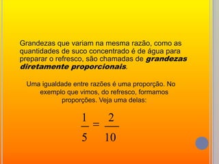 	Grandezas que variam na mesma razão, como as quantidades de suco concentrado é de água para preparar o refresco, são chamadas de grandezas diretamente proporcionais.Uma igualdade entre razões é uma proporção. No exemplo que vimos, do refresco, formamos proporções. Veja uma delas: