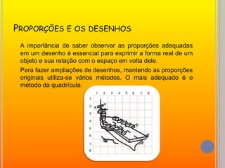 Proporções e os desenhosA importância de saber observar as proporções adequadas em um desenho é essencial para exprimir a forma real de um objeto e sua relação com o espaço em volta dele.Para fazer ampliações de desenhos, mantendo as proporções originais utiliza-se vários métodos. O mais adequado é o método da quadrícula. 