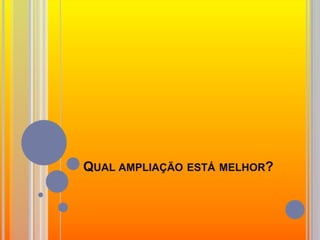 Qual ampliação está melhor?