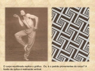 O corpo equilibrado replica o gráfico.  Ou, é o padrão provenientes do corpo? A ilusão de óptica é realmente vertical. 