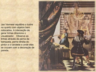 Jan Vermeer equilibra o lustre no quarto com objetos bem colocados. A interseção de gerar linhas direciona o visualizador.  Observe as linhas através da perna da banqueta, perna direita do pintor e o cavalete e onde elas se cruzam com a decoração de parede. 