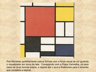 Piet Mondrian perfeitamente coloca formas com a força visual de cor guiando o visualizador em torno da tela.  Começando com a Praça Vermelha, vá para baixo as duas formas pretas, e depois até o azul e finalmente para o amarelo que completa a espiral .  