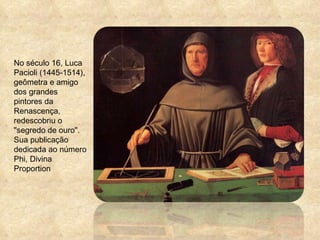No século 16, Luca Pacioli (1445-1514), geômetra e amigo dos grandes pintores da Renascença, redescobriu o "segredo de ouro". Sua publicação dedicada ao número Phi, Divina Proportion 