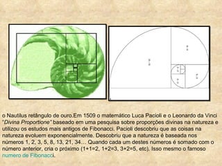 o Nautilus retângulo de ouro.Em 1509 o matemático Luca Pacioli e o Leonardo da Vinci “ Divina Proportione”  baseado em uma pesquisa sobre proporções divinas na natureza e utilizou os estudos mais antigos de Fibonacci. Pacioli descobriu que as coisas na natureza evoluem exponencialmente. Descobriu que a natureza é baseada nos números 1, 2, 3, 5, 8, 13, 21, 34… Quando cada um destes números é somado com o número anterior, cria o próximo (1+1=2, 1+2=3, 3+2=5, etc). Isso mesmo o famoso  numero de Fibonacc i. 