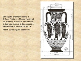 Em alguns exemplos como a ânfora  (750 a.c – Museu Nacional de Atenas), a altura é exatamente o dobro da largura e do pescoço é exatamente a metade da altura. Assim como alguns desenhos. 