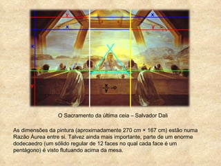 O Sacramento da última ceia – Salvador Dali As dimensões da pintura (aproximadamente 270 cm × 167 cm) estão numa Razão Áurea entre si. Talvez ainda mais importante, parte de um enorme dodecaedro (um sólido regular de 12 faces no qual cada face é um pentágono) é visto flutuando acima da mesa. 