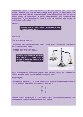 embora sem utilizar os símbolos matemáticos. Quando fazemos crítica sobre uma
estátua, dizemos que "ela tem uma cabeça muito grande, se comparado com
o corpo". Por isso, o estudo de proporções é de inestimável valor para nós, já que
vários temas da matemática, a serem desenvolvidos, são baseados nas
proporções. Por isso estudaremos mais a fundo os conceitos que consta na
história que você acabou de ler.

RAZÕES:

             Razão do número a para o número b (diferente de zero)
             é o quociente de a por b.



Indicamos:

  ou a : b (lemos: a para b)

Os números a e b são os termos da razão. O valor de a é chamado de antecedente
e b, consequente da razão.

RAZÕES DE DUAS GRANDEZAS:


      Razão de duas grandezas, dadas em
      certa ordem, é a razão entre a
      medida da primeira grandeza e a
      medida da segunda.




Se as grandezas são de mesma espécie, suas medidas devem ser expressas na
mesma unidade. Neste caso, a razão é um número puro.

PROPORÇÃO:

Dados quatro números (15,3, 20 e4), como razão entre os dois primeiros números
(15 e 3) é igual à razão entre os últimos (20 e 4), isto é:




Dizemos que os números 15, 3, 20 e 4, nesta ordem, formam uma proporção, que
expressamos mediante a igualdade das duas razões:
 