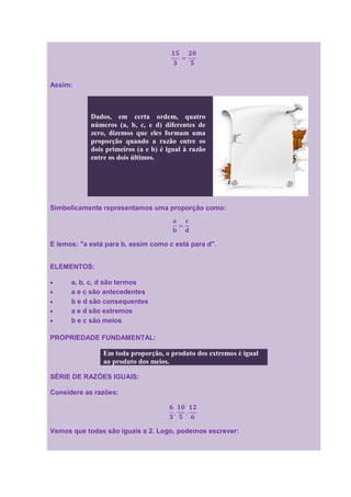 Assim:



            Dados, em certa ordem, quatro
            números (a, b, c, e d) diferentes de
            zero, dizemos que eles formam uma
            proporção quando a razão entre os
            dois primeiros (a e b) é igual à razão
            entre os dois últimos.




Simbolicamente representamos uma proporção como:




E lemos: "a está para b, assim como c está para d".


ELEMENTOS:

      a, b, c, d são termos
      a e c são antecedentes
      b e d são consequentes
      a e d são extremos
      b e c são meios

PROPRIEDADE FUNDAMENTAL:

                Em toda proporção, o produto dos extremos é igual
                ao produto dos meios.

SÉRIE DE RAZÕES IGUAIS:

Considere as razões:




Vemos que todas são iguais a 2. Logo, podemos escrever:
 