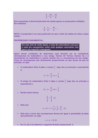 Essa expressão é denominada série de razões iguais ou proporções múltiplas.
Em símbolos:




NOTA: A proporção é um caso particular em que a série de razões se reduz a duas
razões.

PROPRIEDADE FUNDAMENTAL:

        Em uma série de razões iguais, a soma dos antecedentes está para
        a soma dos consequentes, assim como qualquer antecedente está
        para o seu respectivo consequente.

Agora temos condições de determinar qual deverão ser as verdadeiras
recompensas do matemático e seu amigo. Vamos lá? Vamos chamar de x a
recompensa do matemático e vamos chamar de y a recompensa de seu amigo.
Como as recompensas são diretamente proporcionais ao que deram de pão ao
príncipe, ou seja:

      O matemático tinha 5 pães e comeu       , logo deu ao príncipe o equivalente
      à:




      O amigo do matemático tinha 3 pães e comeu           logo deu ao príncipe o
      equivalente à:



      Sendo assim temos:




      Note que



      Note que a soma das recompensas deverá ser igual à quantidade de pães
      que possuíam, ou seja:



      De (1), (2) e (3) obtemos a seguinte divisão proporcional é:
 