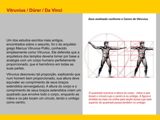O quadrado inscreve a altura do corpo; mãos e pés
tocam o círculo cujo o centro é no umbigo. A figura é
dividida ao meio na virilha pela seção áurea cujo lado
superior do quadrado passa também no umbigo.
Um dos estudos escritos mais antigos,
encontrados sobre o assunto, foi o do arquiteto
grego Marcus Vitruvius Pollio, conhecido
simplesmente como Vitruvius. Ele defendia que a
arquitetura dos templos deveria tomar por base a
analogia com um corpo humano perfeitamente
proporcionado, que é harmônico em todas as
suas partes.
Vitruvius descreveu tal proporção, explicando que
num homem bem proporcionado, sua altura deve
equivaler ao comprimento de seus braços
estendidos (envergadura). A altura do corpo e o
comprimento de seus braços estendidos criam um
quadrado que envolve todo o corpo, enquanto as
mãos e os pés tocam um círculo, tendo o umbigo
como centro.
Vitruvius / Dürer / Da Vinci
Zeus analisado conforme o Canon de Vitruvius.
 
