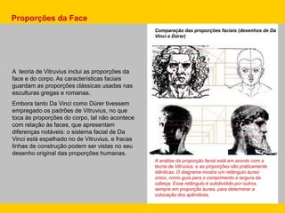A teoria de Vitruvius inclui as proporções da
face e do corpo. As características faciais
guardam as proporções clássicas usadas nas
esculturas gregas e romanas.
Embora tanto Da Vinci como Dürer tivessem
empregado os padrões de Vitruvius, no que
toca às proporções do corpo, tal não acontece
com relação às faces, que apresentam
diferenças notáveis: o sistema facial de Da
Vinci está espelhado no de Vitruvius, e fracas
linhas de construção podem ser vistas no seu
desenho original das proporções humanas.
Proporções da Face
Comparação das proporções faciais (desenhos de Da
Vinci e Dürer)
A análise da proporção facial está em acordo com a
teoria de Vitruvius, e as proporções são praticamente
idênticas. O diagrama mostra um retângulo áureo
único, como guia para o comprimento e largura da
cabeça. Esse retângulo é subdividido por outros,
sempre em proporção áurea, para determinar a
colocação dos apêndices.
 