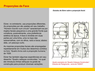 Estudos de Dürer sobre a proporção facial.
Quatro exemplos da “Quadro Cabeças Construídas”.
Estudos de Fisiognomia , cerca de 1526/27
Dürer, no entretanto, usa proporções diferentes.
As proporções por ele usadas em seu trabalho
“Homem inscrito num círculo” caracterizam-se por
órgãos faciais pequenos e uma grande fronte que
constituía, possivelmente, uma preferência
estética da época. A face é dividida em duas
partes por uma linha, uma no topo das
sobrancelhas, com os olhos, nariz e boca; abaixo
dela, um pescoço curto.
As mesmas proporções faciais são empregadas
repetidamente em muitos dos desenhos contidos
no livro “Quatro livros sob a proporção humana,”
de 1528.
Dürer fez também algumas experiências em seu
desenho “Quatro cabeças construídas,” no qual
ele introduziu linhas oblíquas na grade de
construção para produzir diversas variações.
Proporções da Face
 