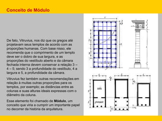 De fato, Vitruvius, nos diz que os gregos até
projetavam seus templos de acordo com as
proporções humanas. Com base nisso, ele
recomenda que o comprimento de um templo
deve ser o dobro de sua largura, e as
proporções do vestíbulo aberto e da câmara
fechada interna devem conservar a relação 3 –
4 – 5; sendo 3 a profundidade do vestíbulo, 4 a
largura e 5, a profundidade da câmara.
Vitruvius fez também outras recomendações em
relação à muitas outras proporções para os
templos, por exemplo; as distâncias entre as
colunas e suas alturas ideais expressas com o
diâmetro da coluna.
Esse elemento foi chamado de Módulo, um
conceito que viria a cumprir um importante papel
no decorrer da história da arquitetura.
Conceito de Módulo
 