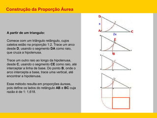 A partir de um triangulo:
Comece com um triângulo retângulo, cujos
catetos estão na proporção 1:2. Trace um arco
desde D, usando o segmento DA como raio,
que cruza a hipotenusa.
Trace um outro raio ao longo da hipotenusa,
desde C, usando o segmento CE como raio, até
interceptar a linha de base. Do ponto B, onde o
arco intercepta a base, trace uma vertical, até
encontrar a hipotenusa.
Esse método resulta em proporções áureas,
pois define os lados do retângulo AB e BC cuja
razão é de 1: 1,618.
Construção da Proporção Áurea
D
A C
E
B
x
2x
 