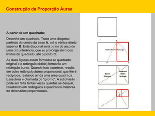 A partir de um quadrado:
Desenhe um quadrado. Trace uma diagonal,
partindo do centro da base A, até o vértice direto
superior B. Esta diagonal será o raio do arco de
uma circunferência, que se prolonga além dos
limites do quadrado, até o ponto C.
As duas figuras assim formadas (o quadrado
original e o retângulo obtido) formarão um
retângulo áureo. Quando isso acontece, resulta
em outro retângulo áureo proporcional, que lhe é
recíproco, restando ainda uma área quadrada.
Essa área e chamada de “gnomo”. A subdivisão
pode ser feita tantas vezes quantas se desejar,
resultando em retângulos e quadrados menores
de dimensões proporcionais.
Construção da Proporção Áurea
 