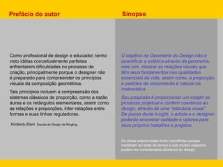 Como profissional de design e educador, tenho
visto idéias conceitualmente perfeitas
enfrentarem dificuldades no processo de
criação, principalmente porque o designer não
é preparado para compreender os princípios
visuais da composição geométrica.
Tais princípios incluem a compreensão dos
sistemas clássicos de proporção, como a razão
áurea e os retângulos elementares, assim como
as relações e proporções, inter-relações entre
formas e suas linhas reguladoras.
Kimberly Elam Escola de Design de Ringling
Prefácio do autor
O objetivo da Geometria do Design não é
quantificar a estética através da geometria,
mas sim, mostrar as relações visuais que
têm seus fundamentos nas qualidades
essenciais da vida, assim como, a proporção
e padrões de crescimento é natural na
matemática.
Seu propósito é proporcionar um insight no
processo projetual e conferir coerência ao
design, através de uma “estrutura visual”.
De posse deste insight, o artista e o designer,
poderão encontrar validade e valores para
seus próprios trabalhos e projetos.
As obras selecionadas foram escolhidas porque
resistiram ao teste do tempo e sob muitos aspectos
podem ser considerados clássicos do design.
Sinopse
 