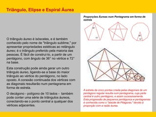 A estrela de cinco pontas criada pelas diagonais de um
pentágono regular resulta num pentagrama, cuja parte
central é outro pentágono, e assim sucessivamente.
Esta progressão de pequenos pentágonos e pentagramas
é conhecida como o "alaúde de Pitágoras," devido à
proporção com a razão áurea.
36°
72°
36°
72°O triângulo áureo é isósceles, e é também
conhecido pelo nome de "triângulo sublime," por
apresentar propriedades estéticas ao retângulo
áureo; é o triângulo preferido pela maioria das
pessoas. É fácil de construí-lo, a partir de um
pentágono, com ângulo de 36° no vértice e 72°
na base.
Esta construção pode ainda gerar um outro
triângulo áureo, ligando-se a base do maior
triângulo ao vértice do pentágono, no lado
oposto. A conexão continuada dos vértices com
as diagonais resultarão num pentagrama em
forma de estrela.
O decágono - polígono de 10 lados - também
pode conter uma série de triângulos áureos,
conectando-se o ponto central a qualquer dos
vértices adjacentes.
Triângulo, Elipse e Espiral Áurea
Proporções Áureas num Pentagrama em forma de
estrela
 
