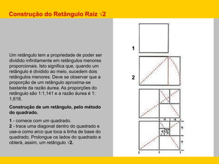 Um retângulo tem a propriedade de poder ser
dividido infinitamente em retângulos menores
proporcionais. Isto significa que, quando um
retângulo é dividido ao meio, sucedem dois
retângulos menores. Deve se observar que a
proporção de um retângulo aproxima-se
bastante da razão áurea. As proporções do
retângulo são 1:1,141 e a razão áurea é 1:
1,618.
Construção de um retângulo, pelo método
do quadrado.
1 - comece com um quadrado.
2 - trace uma diagonal dentro do quadrado e
use-a como arco que toca a linha de base do
quadrado. Prolongue os lados do quadrado e
obterá, assim, um retângulo √2.
Construção do Retângulo Raiz √2
1
2
 