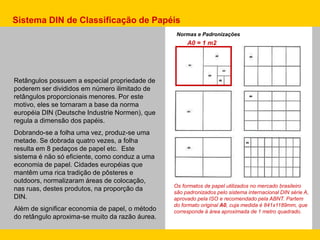 Retângulos possuem a especial propriedade de
poderem ser divididos em número ilimitado de
retângulos proporcionais menores. Por este
motivo, eles se tornaram a base da norma
européia DIN (Deutsche Industrie Normen), que
regula a dimensão dos papéis.
Dobrando-se a folha uma vez, produz-se uma
metade. Se dobrada quatro vezes, a folha
resulta em 8 pedaços de papel etc. Este
sistema é não só eficiente, como conduz a uma
economia de papel. Cidades européias que
mantêm uma rica tradição de pôsteres e
outdoors, normalizaram áreas de colocação,
nas ruas, destes produtos, na proporção da
DIN.
Além de significar economia de papel, o método
do retângulo aproxima-se muito da razão áurea.
Sistema DIN de Classificação de Papéis
Os formatos de papel utilizados no mercado brasileiro
são padronizados pelo sistema internacional DIN série A,
aprovado pela ISO e recomendado pela ABNT. Partem
do formato original A0, cuja medida é 841x1189mm, que
corresponde à área aproximada de 1 metro quadrado.
Normas e Padronizações
A0 = 1 m2
 