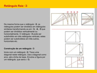 Retângulo Raiz √3
Da mesma forma que o retângulo √2, os
retângulos podem ser divididos em retângulos
similares transformando-os em √3, √4, √5 que
podem ser divididos verticalmente ou
horizontalmente. O retângulo √3 pode ser
subdividido em três retângulos verticais; estes
podem ser subdivididos em três outros,
horizontais etc.
Construção de um retângulo √3
Inicie com um retângulo √2. Trace uma
diagonal neste retângulo. Use a diagonal como
arco, até a linha de base. Envolva a figura por
um retângulo, que será o √3.
√2 √3 √4 √5
√3
 