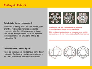Subdivisão de um retângulo √3
Subdivida o retângulo √3 em três partes, para
criar três retângulos menores que serão
proporcionais. Subdivida-os novamente em
três partes. Este processo pode ser repetido
indefinidamente, em uma série infinita de
retângulos √3.
Construção de um hexágono
Pode-se construir um hexágono, a partir de um
retângulo. Basta girar o retângulo em torno do
seu eixo, até que as arestas se encontrem.
O retângulo √3 tem a propriedade de permitir a
construção de um prisma hexagonal regular.
Este hexágono apresenta-se, na natureza, como cristais
de neve, favos de mel e em muitas outras formas naturais.
Retângulo Raiz √3
 