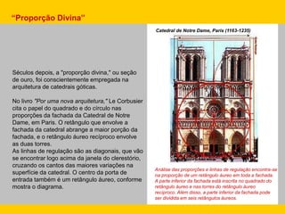 Séculos depois, a "proporção divina," ou seção
de ouro, foi conscientemente empregada na
arquitetura de catedrais góticas.
No livro "Por uma nova arquitetura," Le Corbusier
cita o papel do quadrado e do círculo nas
proporções da fachada da Catedral de Notre
Dame, em Paris. O retângulo que envolve a
fachada da catedral abrange a maior porção da
fachada, e o retângulo áureo recíproco envolve
as duas torres.
As linhas de regulação são as diagonais, que vão
se encontrar logo acima da janela do clerestório,
cruzando os cantos das maiores variações na
superfície da catedral. O centro da porta de
entrada também é um retângulo áureo, conforme
mostra o diagrama.
Catedral de Notre Dame, Paris (1163-1235)
Análise das proporções e linhas de regulação encontra-se
na proporção de um retângulo áureo em toda a fachada.
A parte inferior da fachada está inscrita no quadrado do
retângulo áureo e nas torres do retângulo áureo
recíproco. Além disso, a parte inferior da fachada pode
ser dividida em seis retângulos áureos.
“Proporção Divina”
 