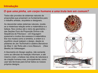 Todos são providos de sistemas naturais de
proporções que propiciam os fundamentos para
o trabalho artistas, arquitetos e designers.
Ao desvendar estes sistemas naturais, revela-
se a misteriosa relação entre a matemática e a
beleza. Nos conduz até o reino da geometria –
das Seções Ouro da Proporção Divina e da
Seqüência de Fibonacci – em linguagem
acessível a muitos dos avessos à matemática.
Ela nos mostra como a simetria, a ordem e o
equilíbrio visual realçam o design, desde os
pôsteres de Jan Tschichold à cadeira Barcelona
de Mies V. der Rohe até o novo Besouro (New
Beetle) da Volkswagen.
A Geometria do Design explica, não somente
como as ciências da medição informam, e até
mesmo criam, a beleza nas obras da natureza e
da criação humana mas, principalmente, como
usar tais técnicas para tornar belos os nossos
próprios designs.
Introdução
O que uma pinha, um corpo humano e uma truta tem em comum?
 