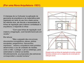 (Por uma Nova Arquitetura -1931)
O interesse de Le Corbusier na aplicação da
geometria da arquitetura e da matemática está
registrado em texto do seu livro citado acima.
Na referida obra, ele discute a necessidade de
linhas de regulação para ordenar e embelezar a
arquitetura, e responde à crítica:
"Com suas linhas de regulação você
matará a imaginação, você transformará tudo em
receita."
Ele retruca:
"Mas o passado deu-nos provas,
documentos iconográficos, placas, pedras
esculpidas, pergaminhos, manuscritos,
impressos... mesmo a arquitetura mais primitiva
desenvolveu o uso de unidades de medida,
como a mão, o polegar, o pé ou antebraço, para
sistematizar e ordenar as tarefas.
Simultaneamente, as proporções das estruturas
correspondiam a escala humana."
Relação entre as linhas de regulação em portas, janelas,
fachada e telhado com os diagramas de construção do
retângulo áureo.
 