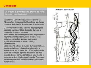 Mais tarde, Le Corbusier, publicou em 1942:
"O Modulor: Uma Medida Harmônica da Escala
Humana, Aplicável à Arquitetura e à Matemática"
O Modulor narrava seu sistema de proporções
baseado na matemática da seção áurea e a
proporção do corpo humano.
Além de seu trabalho específico na arquitetura e
no planejamento urbano, seus murais, suas
pinturas, e criações gráficas exerceram
significativa influência sobre o design
bidimensional.
Esse sistema adotou a divisão áurea como base,
fundamentado em três pontos principais na
anatomia de um homem de 1.90m: o plexo solar,
o alto da cabeça e a ponta dos dedos da mão
erguida. Esses pontos constituem uma média e
extrema razão (divisão áurea) que Le Corbusier
transferiu para uma série infinita de proporções
matemáticas.
“A ordem é a verdadeira chave da vida”.
(Modulor I – Le Corbusier).
Modulor I - Le Corbusier
O Modulor
 