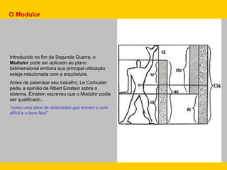Introduzido no fim da Segunda Guerra, o
Modulor pode ser aplicado ao plano
bidimensional embora sua principal utilização
esteja relacionada com a arquitetura.
Antes de patentear seu trabalho, Le Corbusier
pediu a opinião de Albert Einstein sobre o
sistema. Einstein escreveu que o Modulor podia
ser qualificado...
“como uma série de dimensões que tornam o ruim
difícil e o bom fácil”.
O Modulor
 
