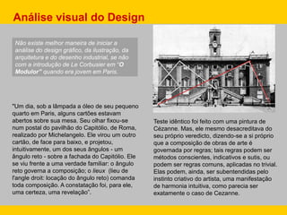 Não existe melhor maneira de iniciar a
análise do design gráfico, da ilustração, da
arquitetura e do desenho industrial, se não
com a introdução de Le Corbusier em “O
Modulor” quando era jovem em Paris.
"Um dia, sob a lâmpada a óleo de seu pequeno
quarto em Paris, alguns cartões estavam
abertos sobre sua mesa. Seu olhar fixou-se
num postal do pavilhão do Capitólio, de Roma,
realizado por Michelangelo. Ele virou um outro
cartão, de face para baixo, e projetou,
intuitivamente, um dos seus ângulos - um
ângulo reto - sobre a fachada do Capitólio. Ele
se viu frente a uma verdade familiar: o ângulo
reto governa a composição; o lieux (lieu de
l'angle droit: locação do ângulo reto) comanda
toda composição. A constatação foi, para ele,
uma certeza, uma revelação”.
Análise visual do Design
Teste idêntico foi feito com uma pintura de
Cézanne. Mas, ele mesmo desacreditava do
seu próprio veredicto, dizendo-se a si próprio
que a composição de obras de arte é
governada por regras; tais regras podem ser
métodos conscientes, indicativos e sutis, ou
podem ser regras comuns, aplicadas no trivial.
Elas podem, ainda, ser subentendidas pelo
instinto criativo do artista, uma manifestação
de harmonia intuitiva, como parecia ser
exatamente o caso de Cezanne.
 